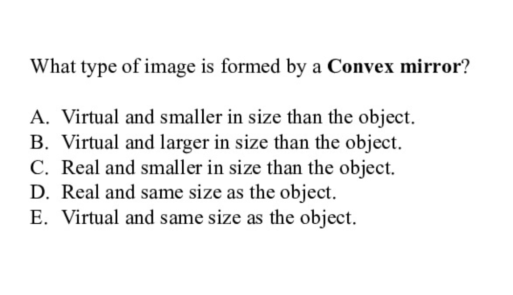 What type of image is formed by a Convex mirror?
A. Virtual and smaller in size than the object.
B. Virtual and larger in size than the object.
C. Real and smaller in size than the object.
D. Real and same size as the object.
E. Virtual and same size as the object.
