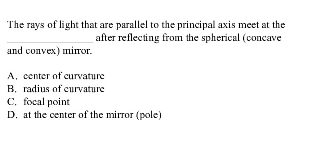 The rays of light that are parallel to the principal axis meet at the
after reflecting from the spherical (concave
and convex) mirror.
A. center of curvature
B. radius of curvature
C. focal point
D. at the center of the mirror (pole)
