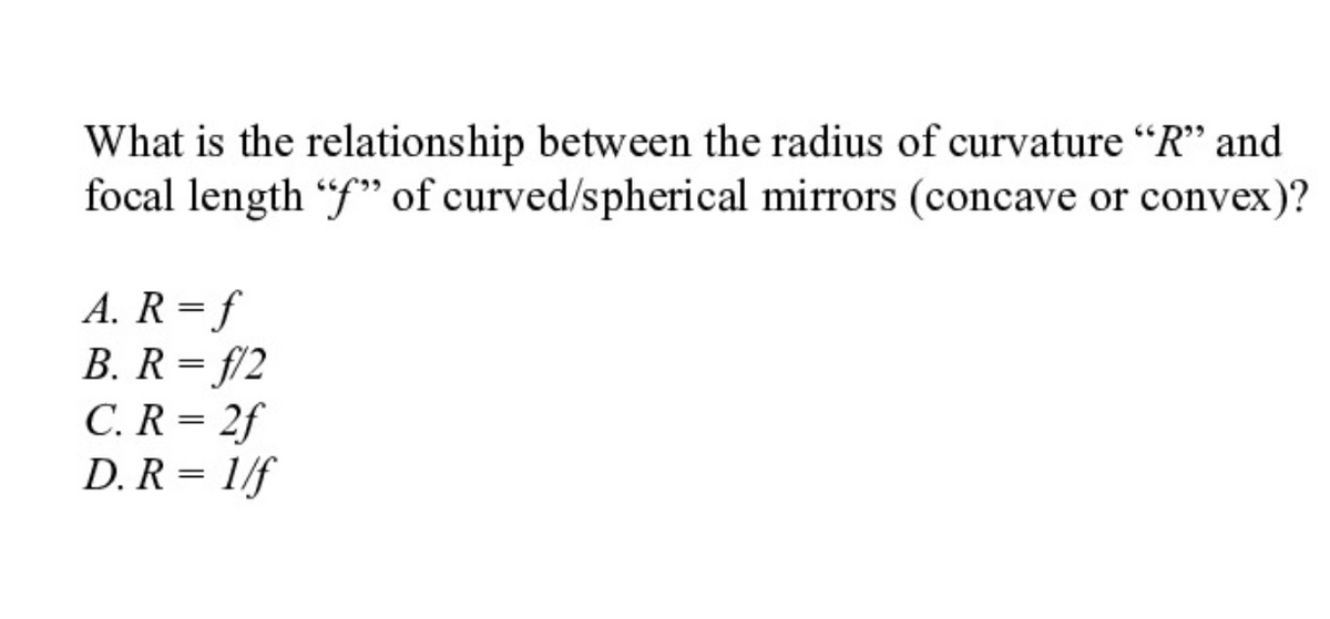 What is the relationship between the radius of curvature "R'" and
focal length "f" of curved/spherical mirrors (concave or convex)?
A. R = f
B. R = f/2
C. R = 2f
D. R = 1/f
