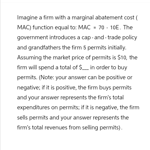 Imagine a firm with a marginal abatement cost (
MAC) function equal to: MAC = 70 - 10E. The
government introduces a cap-and-trade policy
and grandfathers the firm 5 permits initially.
Assuming the market price of permits is $10, the
firm will spend a total of $___ in order to buy
permits. (Note: your answer can be positive or
negative; if it is positive, the firm buys permits
and your answer represents the firm's total
expenditures on permits; if it is negative, the firm
sells permits and your answer represents the
firm's total revenues from selling permits).