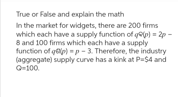 True or False and explain the math
In the market for widgets, there are 200 firms
which each have a supply function of q@(p) = 2p -
8 and 100 firms which each have a supply
function of qs(p) = p 3. Therefore, the industry
(aggregate) supply curve has a kink at P=$4 and
Q=100.