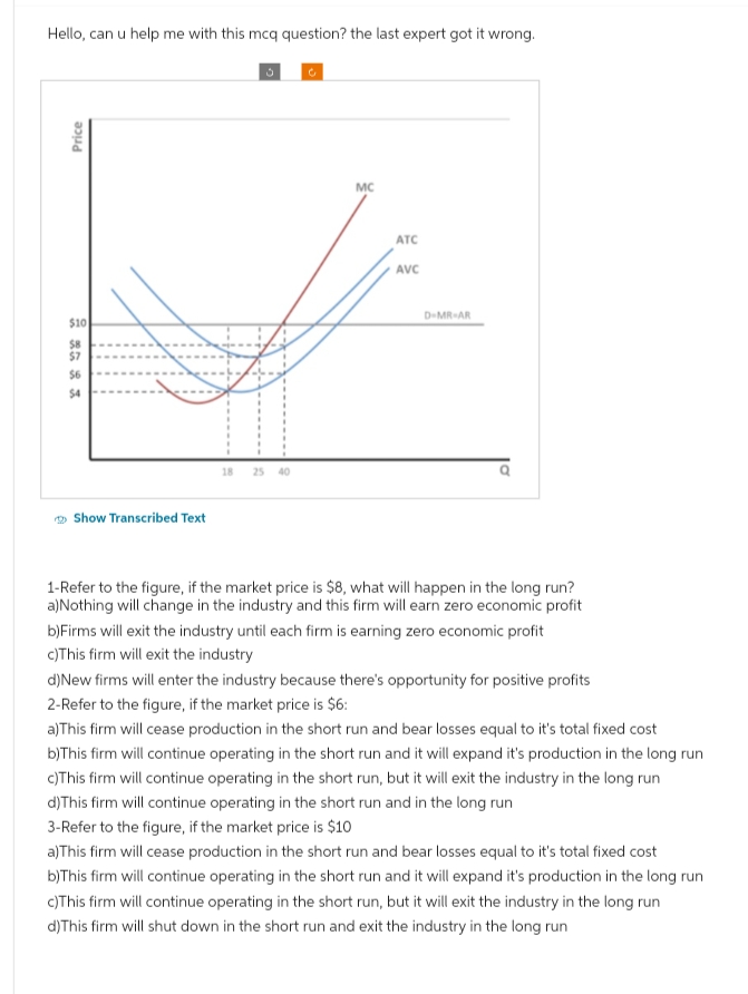 Hello, can u help me with this mcq question? the last expert got it wrong.
Price
$10
$8
$7
$6
$4
Show Transcribed Text
18
MC
ATC
AVC
D-MR-AR
1-Refer to the figure, if the market price is $8, what will happen in the long run?
a)Nothing will change in the industry and this firm will earn zero economic profit
b)Firms will exit the industry until each firm is earning zero economic profit
c)This firm will exit the industry
d) New firms will enter the industry because there's opportunity for positive profits
2-Refer to the figure, if the market price is $6:
a) This firm will cease production in the short run and bear losses equal to it's total fixed cost
b)This firm will continue operating in the short run and it will expand it's production in the long run
c)This firm will continue operating in the short run, but it will exit the industry in the long run
d) This firm will continue operating in the short run and in the long run
3-Refer to the figure, if the market price is $10
a) This firm will cease production in the short run and bear losses equal to it's total fixed cost
b)This firm will continue operating in the short run and it will expand it's production in the long run
c)This firm will continue operating in the short run, but it will exit the industry in the long run
d) This firm will shut down in the short run and exit the industry in the long run