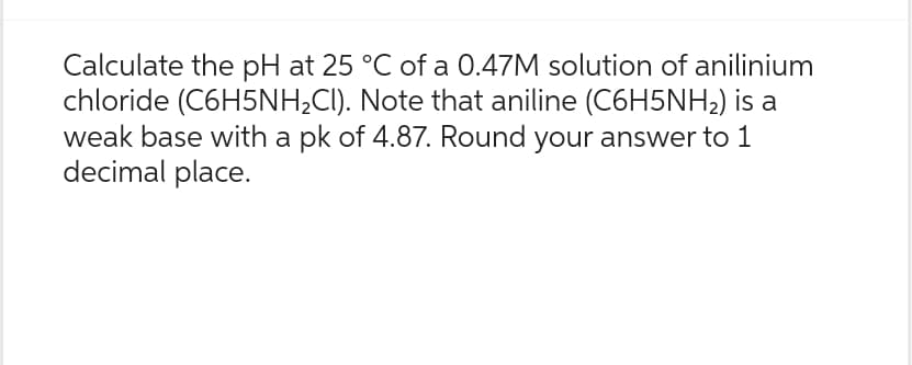 Calculate the pH at 25 °C of a 0.47M solution of anilinium
chloride (C6H5NH₂CI). Note that aniline (C6H5NH₂) is a
weak base with a pk of 4.87. Round your answer to 1
decimal place.