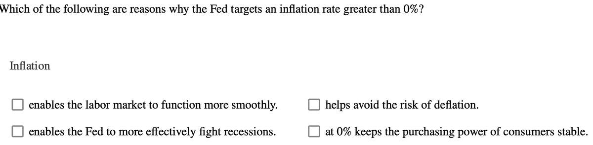 Which of the following are reasons why the Fed targets an inflation rate greater than 0%?
Inflation
enables the labor market to function more smoothly.
enables the Fed to more effectively fight recessions.
helps avoid the risk of deflation.
at 0% keeps the purchasing power of consumers stable.