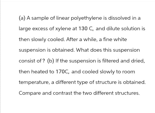 (a) A sample of linear polyethylene is dissolved in a
large excess of xylene at 130 C, and dilute solution is
then slowly cooled. After a while, a fine white
suspension is obtained. What does this suspension
consist of? (b) If the suspension is filtered and dried,
then heated to 170C, and cooled slowly to room
temperature, a different type of structure is obtained.
Compare and contrast the two different structures.