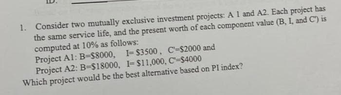 1. Consider two mutually exclusive investment projects: A 1 and A2. Each project has
the same service life, and the present worth of each component value (B, I, and C') is
computed at 10% as follows:
Project Al: B=$8000, I-$3500, C-$2000 and
Project A2: B=$18000, I- $11,000, C'-$4000
Which project would be the best alternative based on PI index?