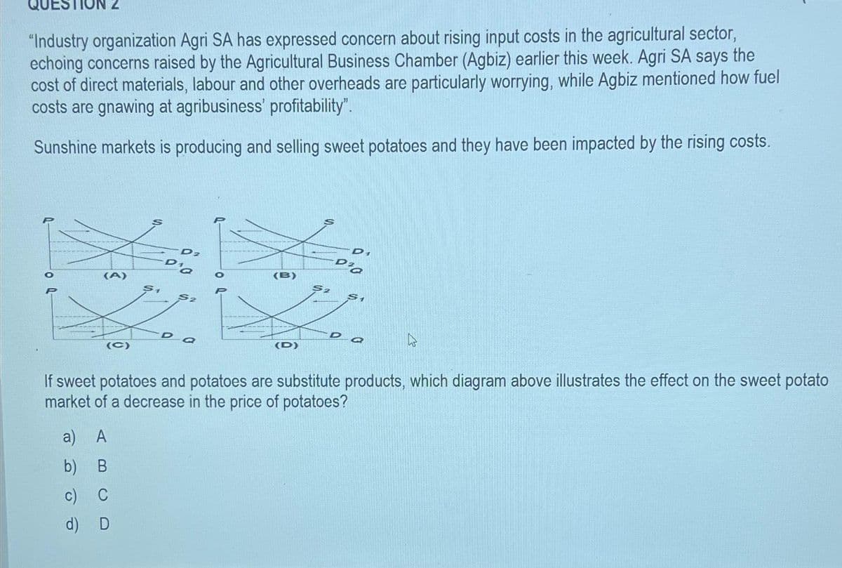 "Industry organization Agri SA has expressed concern about rising input costs in the agricultural sector,
echoing concerns raised by the Agricultural Business Chamber (Agbiz) earlier this week. Agri SA says the
cost of direct materials, labour and other overheads are particularly worrying, while Agbiz mentioned how fuel
costs are gnawing at agribusiness' profitability".
Sunshine markets is producing and selling sweet potatoes and they have been impacted by the rising costs.
(A)
(C)
S1
a) A
b) B
c) C
d) D
D2
D'a
S2
Da
(B)
(D)
Di
D'a
$2
$1
Zoe
D
a
If sweet potatoes and potatoes are substitute products, which diagram above illustrates the effect on the sweet potato
market of a decrease in the price of potatoes?