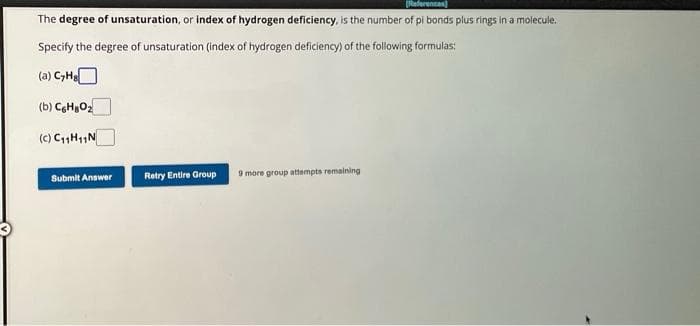 [References]
The degree of unsaturation, or index of hydrogen deficiency, is the number of pi bonds plus rings in a molecule.
Specify the degree of unsaturation (index of hydrogen deficiency) of the following formulas:
(a) C₂H₂
(b) C6H8O₂z
(c) C₁1H11N
Submit Answer
Retry Entire Group
9 more group attempts remaining