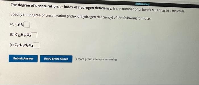[References)
The degree of unsaturation, or index of hydrogen deficiency, is the number of pi bonds plus rings in a molecule.
Specify the degree of unsaturation (index of hydrogen deficiency) of the following formulas:
(a) C4H4
(b) C13H1402
(c) C6H10N₂04
Submit Answer
Retry Entire Group 9 more group attempts remaining