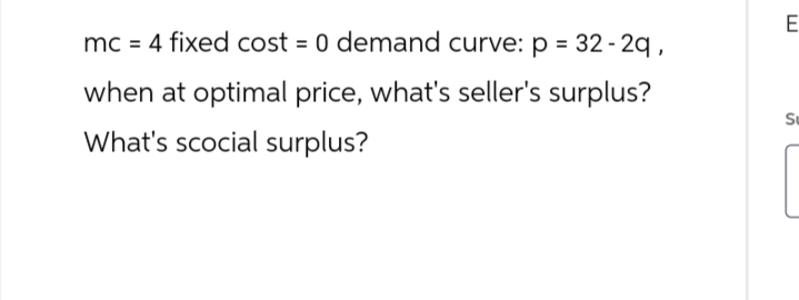 mc = 4 fixed cost = 0 demand curve: p = 32-29,
when at optimal price, what's seller's surplus?
What's scocial surplus?
E
Su