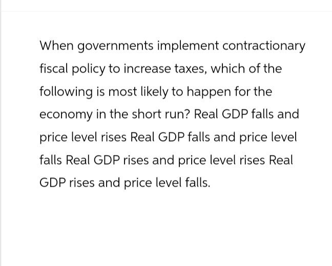 When governments implement contractionary
fiscal policy to increase taxes, which of the
following is most likely to happen for the
economy in the short run? Real GDP falls and
price level rises Real GDP falls and price level
falls Real GDP rises and price level rises Real
GDP rises and price level falls.