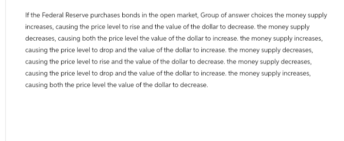 If the Federal Reserve purchases bonds in the open market, Group of answer choices the money supply
increases, causing the price level to rise and the value of the dollar to decrease. the money supply
decreases, causing both the price level the value of the dollar to increase. the money supply increases,
causing the price level to drop and the value of the dollar to increase. the money supply decreases,
causing the price level to rise and the value of the dollar to decrease. the money supply decreases,
causing the price level to drop and the value of the dollar to increase. the money supply increases,
causing both the price level the value of the dollar to decrease.