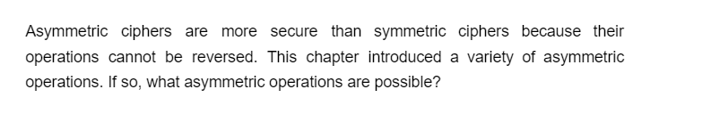 Asymmetric ciphers are more secure than symmetric ciphers because their
operations cannot be reversed. This chapter introduced a variety of asymmetric
operations. If so, what asymmetric operations are possible?