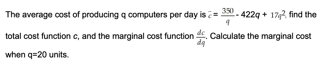 350
The average cost of producing q computers per day is
422q + 17g2, find the
total cost function c, and the marginal cost function . Calculate the marginal cost
dq
when q=20 units.
