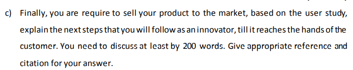 c) Finally, you are require to sell your product to the market, based on the user study,
explain the next steps that you will follow as an innovator, till it reaches the hands of the
customer. You need to discuss at least by 200 words. Give appropriate reference and
citation for your answer.
