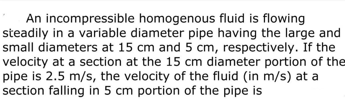 fluid is flowing
An incompressible homogenous
steadily in a variable diameter pipe having the large and
small diameters at 15 cm and 5 cm, respectively. If the
velocity at a section at the 15 cm diameter portion of the
pipe is 2.5 m/s, the velocity of the fluid (in m/s) at a
section falling in 5 cm portion of the pipe is
