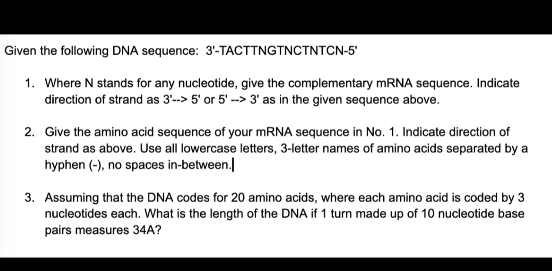 Given the following DNA sequence: 3'-TACTTNGTNCTNTCN-5'
1. Where N stands for any nucleotide, give the complementary mRNA sequence. Indicate
direction of strand as 3'--> 5' or 5' --> 3' as in the given sequence above.
2. Give the amino acid sequence of your mRNA sequence in No. 1. Indicate direction of
strand as above. Use all lowercase letters, 3-letter names of amino acids separated by a
hyphen (-), no spaces in-between.
3. Assuming that the DNA codes for 20 amino acids, where each amino acid is coded by 3
nucleotides each. What is the length of the DNA if 1 turn made up of 10 nucleotide base
pairs measures 34A?
