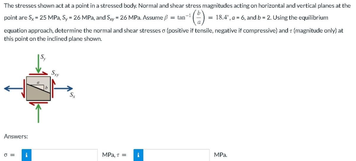 The stresses shown act at a point in a stressed body. Normal and shear stress magnitudes acting on horizontal and vertical planes at the
-1
= tan
¹ (²-) =
= 18.4°, a = 6, and b = 2. Using the equilibrium
point are Sx = 25 MPa, Sy = 26 MPa, and Sxy = 26 MPa. Assume
equation approach, determine the normal and shear stresses o (positive if tensile, negative if compressive) and T (magnitude only) at
this point on the inclined plane shown.
Sxy
Answers:
MPa.
MPa, T = i
0 =
i
Sx