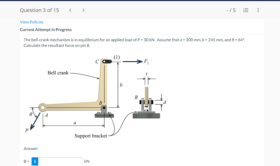 Question 3 of 15
>
-/5
View Policies
Current Attempt in Progress
The bell-crank mechanism is in equilibrium for an applied load of P = 30 kN. Assume that a = 300 mm, b = 245 mm, and 0 = 64°.
Calculate the resultant force on pin B.
(1)
F1
Bell crank
В
B
a
Support bracket
Answer:
B = i
kN
