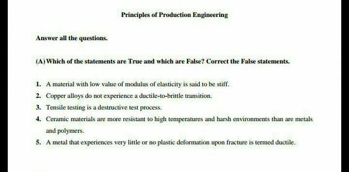 Principles of Production Engineering
Answer all the questions.
(A) Which of the statements are True and which are False? Correct the False statements.
1. A material with low value of modulus of elasticity is said to be stiff.
2. Copper alloys do not experience a ductile-to-brittle transition.
3. Tensile testing is a destructive test process.
4. Ceramic materials are more resistant to high temperatures and harsh environments than are metals
and polymers.
5. A metal that experiences very little or no plastic deformation upon fracture is termed ductile.
