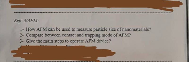 Exp. 3/AFM:
1- How AFM can be used to measure particle size of nanomaterials?
2- Compare between contact and trapping mode of AFM?
3- Give the main steps to operate AFM device?
