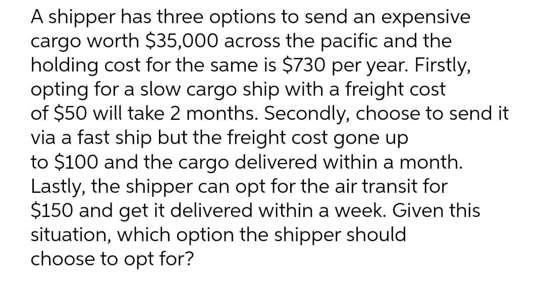 A shipper has three options to send an expensive
cargo worth $35,000 across the pacific and the
holding cost for the same is $730 per year. Firstly,
opting for a slow cargo ship with a freight cost
of $50 will take 2 months. Secondly, choose to send it
via a fast ship but the freight cost gone up
to $100 and the cargo delivered within a month.
Lastly, the shipper can opt for the air transit for
$150 and get it delivered within a week. Given this
situation, which option the shipper should
choose to opt for?