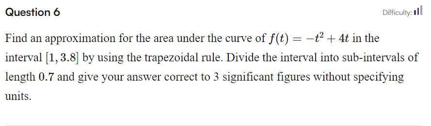 Question 6
Difficulty:
Find an approximation for the area under the curve of f(t) = −t² + 4t in the
interval [1,3.8] by using the trapezoidal rule. Divide the interval into sub-intervals of
length 0.7 and give your answer correct to 3 significant figures without specifying
units.