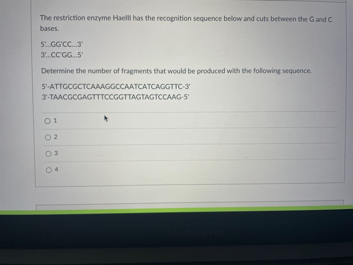 The restriction enzyme Haelll has the recognition sequence below and cuts between the G and C
bases.
5'...GG'CC...3'
3...CC'GG...5'
Determine the number of fragments that would be produced with the following sequence.
5'-ATTGCGCTCAAAGGCCAATCATCAGGTTC-3'
3'-TAACGCGAGTTTCCGGTTAGTAGTCCAAG-5'
O 1
O 2
O 3
O 4
MacBook Pr
