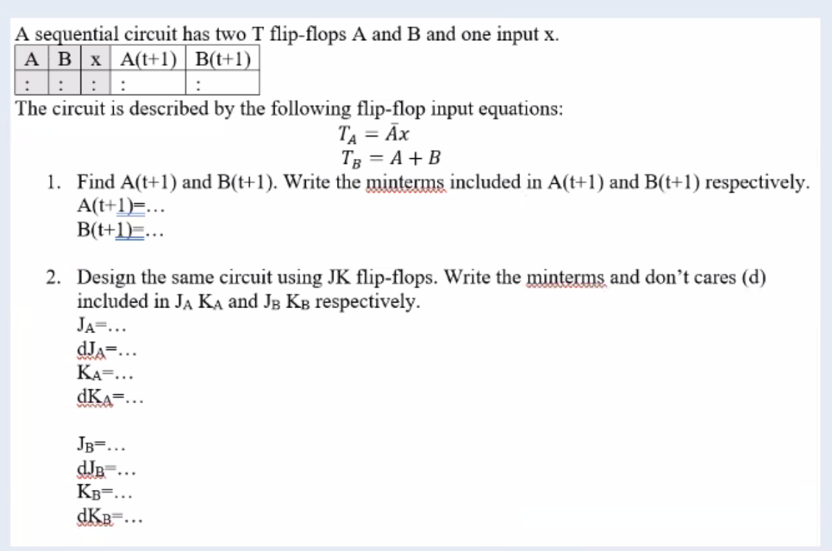 A sequential circuit has two T flip-flops A and B and one input x.
A B x A(t+1) B(t+1)
::
The circuit is described by the following flip-flop input equations:
TA = AX
TB = A + B
1. Find A(t+1) and B(t+1). Write the minterms included in A(t+1) and B(t+1) respectively.
A(t+1)=...
B(t+1)...
2. Design the same circuit using JK flip-flops. Write the minterms and don't cares (d)
included in JA KA and JB KB respectively.
JA=.
dJA=.
KA=...
dKA
wwwww
JB=...
dJB
:
KB=...
dKB=...