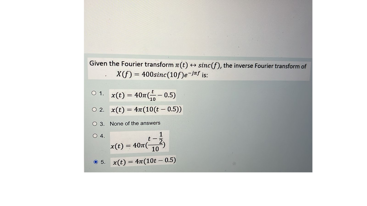 Given the Fourier transform (t) → sinc(f), the inverse Fourier transform of
X(f) = 400sinc(10f)e-jf is:
○ 1.
O 2.
O 3. None of the answers
x(t) = 40m(-0.5)
x(t) = 4(10(t - 0.5))
O 4.
1
x(t) = 40n(-
t-5
10
○ 5. x(t) = 4π(10t - 0.5)