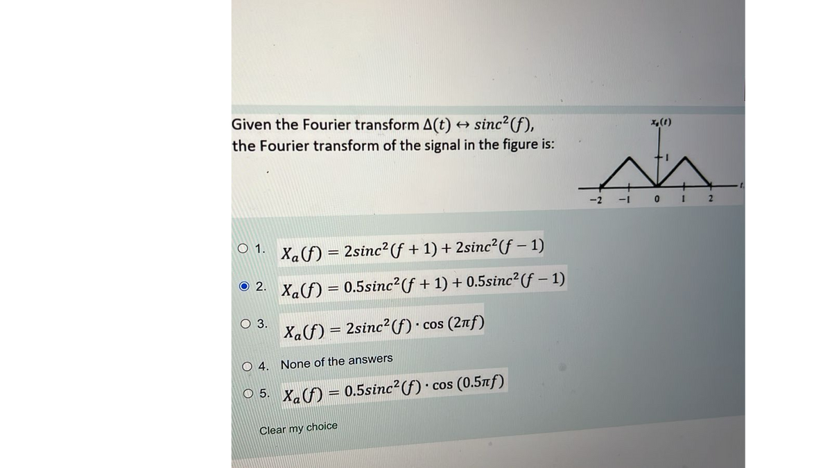 Given the Fourier transform A(t) → sinc²(f),
the Fourier transform of the signal in the figure is:
01. X₁(f) = 2sinc² (ƒ + 1) + 2sinc²(ƒ − 1)
© 2.
Xa(f) = 0.5sinc²(ƒ + 1) + 0.5sinc² (ƒ — 1)
O 3.
O 4. None of the answers
5.
Xaf) = 2sinc2(f) co
сos (2лf)
Xa(f) = 0.5sinc²(ƒ) · cos (0.5ñƒ)
Clear my choice
x₂ (1)
L
A
-2 -1 0 1 2