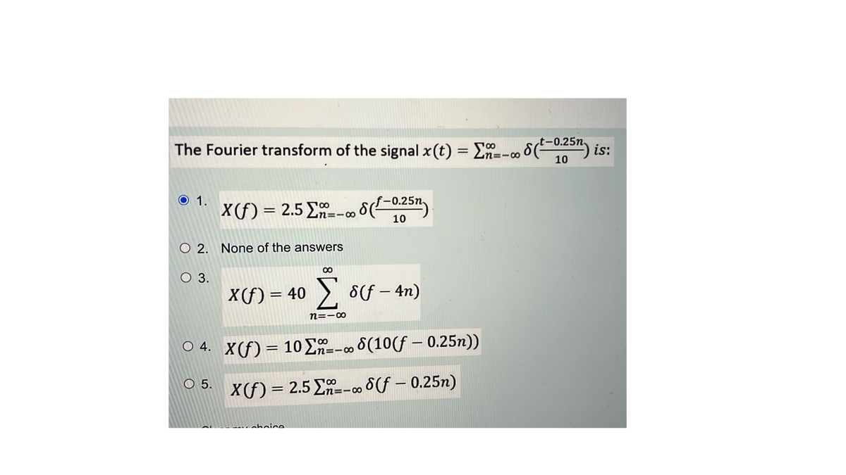 t-0.25n.
88
The Fourier transform of the signal x(t) = -- 8 (²-0,25) is:
10
O 1.
O 2. None of the answers
O 3.
X(f) = 2.5 Σ--00
O 5.
8
X(f) = 40 Σs(f-4n)
choice
8(-0.25n
10
n=10
8
04. X(f) = 10 Σ- 8(10(f - 0.25n))
X(f) = 2.5E-8f-0.25n)