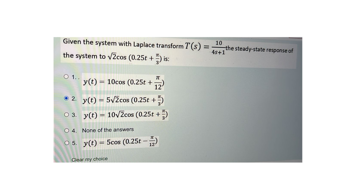Given the system with Laplace transform T(s)
the system to √2cos (0.25t +) is:
O 1..
2.
○ 3.
TU
y(t) = 10cos (0.25t + 12
y(t) = 5√2cos (0.25t +)
y(t) = 10√√2cos (0.25t +)
O 4. None of the answers
O 5. y(t)= 5cos (0.25t
Clear my choice
TU
121
10
== the steady-state response of
4s+1