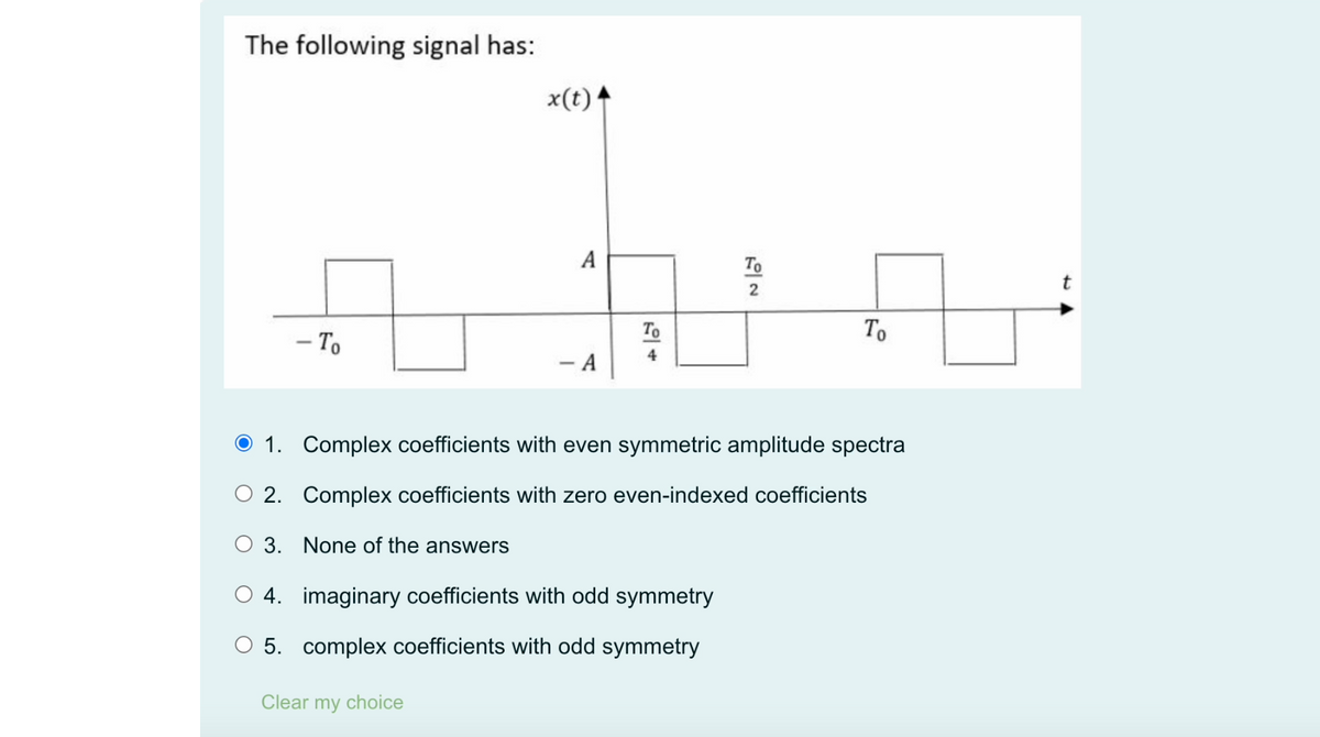The following signal has:
- To
x(t)
Clear my choice
A
- A
To
4
To
2
+
To
1. Complex coefficients with even symmetric amplitude spectra
O 2. Complex coefficients with zero even-indexed coefficients
O 3. None of the answers
O4. imaginary coefficients with odd symmetry
O 5. complex coefficients with odd symmetry