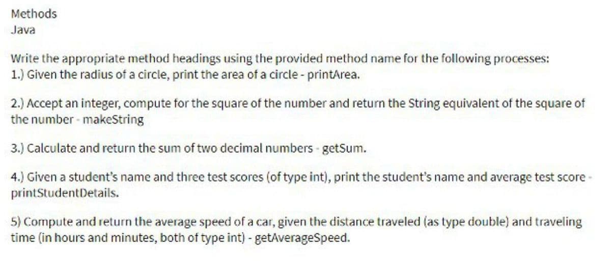 Methods
Java
Write the appropriate method headings using the provided method name for the following processes:
1.) Given the radius of a circle, print the area of a circle - printArea.
2.) Accept an integer, compute for the square of the number and return the String equivalent of the square of
the number-makeString
3.) Calculate and return the sum of two decimal numbers-getSum.
4.) Given a student's name and three test scores (of type int), print the student's name and average test score -
printStudent Details.
5) Compute and return the average speed of a car, given the distance traveled (as type double) and traveling
time (in hours and minutes, both of type int) - getAverageSpeed.