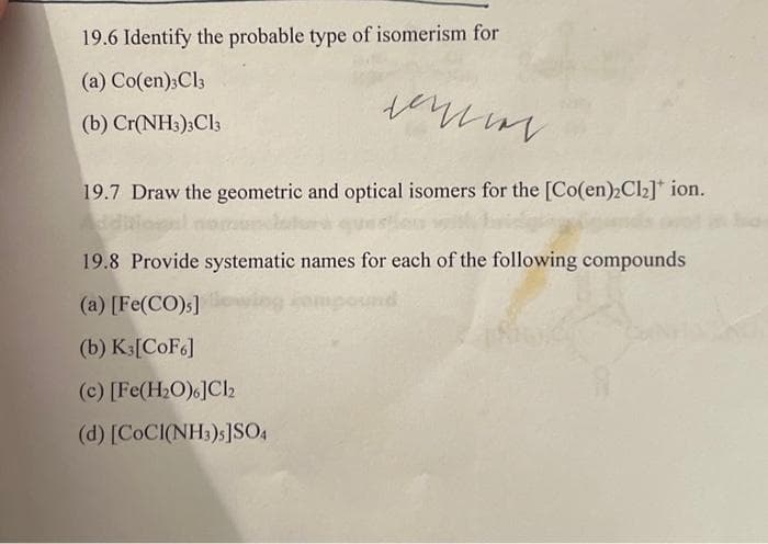 19.6 Identify the probable type of isomerism for
(a) Co(en)3C13
(b) Cr(NH3)3C13
мин
19.7 Draw the geometric and optical isomers for the [Co(en)₂Cl₂]* ion.
19.8 Provide systematic names for each of the following compounds
(a) [Fe(CO)s]
(b) K3[CoF6]
(c) [Fe(H₂O)6]Cl2
(d) [COCI(NH3)s]SO4
