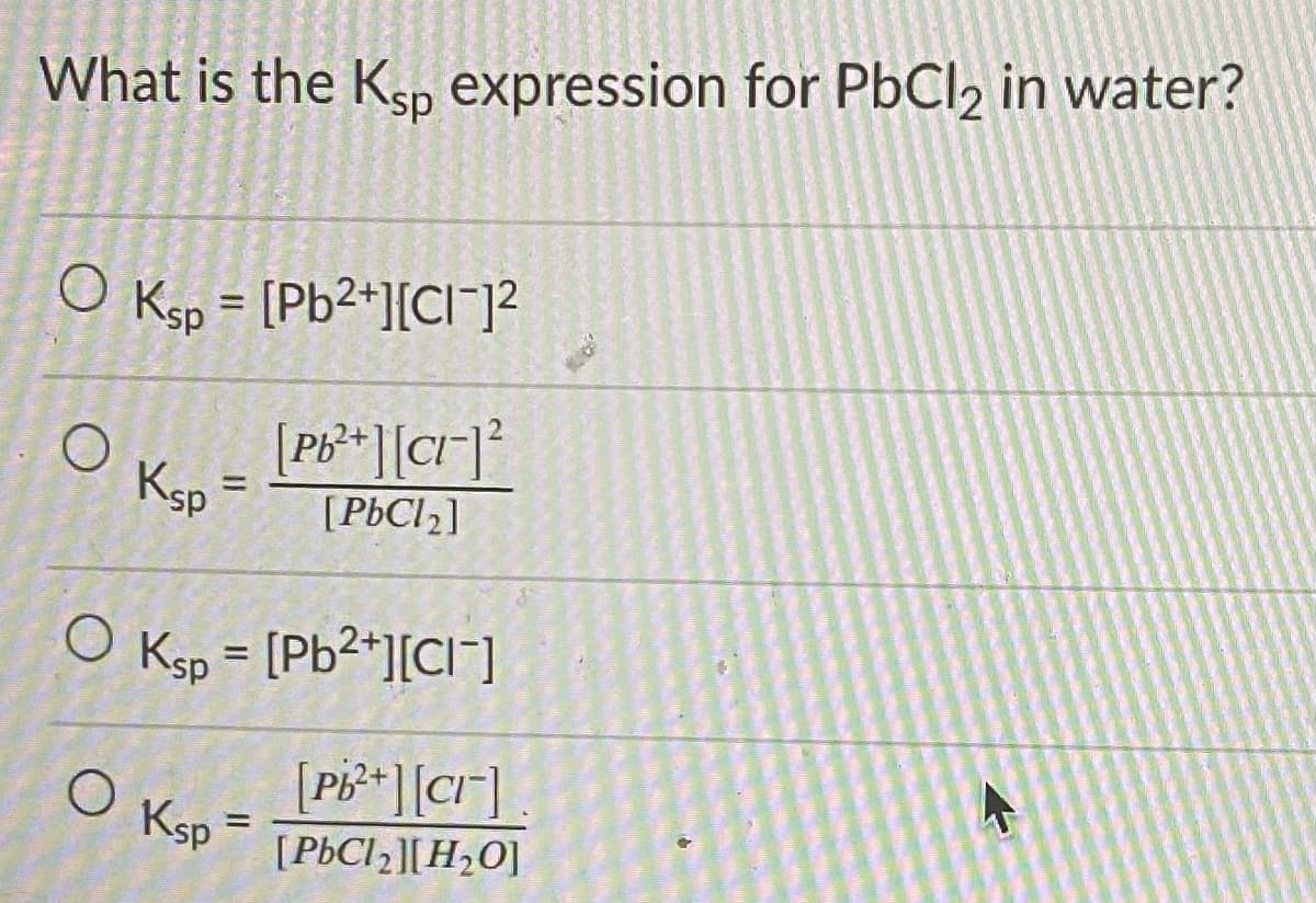What is the Ksp expression for PbCl2 in water?
O Ksp =
[Pb2+][Cl¯]?
%3D
[Pb** ][cr]²
Ksp
%3D
[PÞCI2]
O Ksp = [Pb2+][CI]
%3D
[PB**][CI]
O Ksp
[PÞCI2][H2O]
