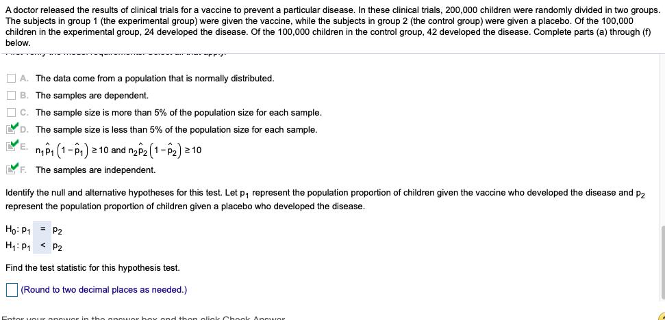 A doctor released the results of clinical trials for a vaccine to prevent a particular disease. In these clinical trials, 200,000 children were randomly divided in two groups.
The subjects in group 1 (the experimental group) were given the vaccine, while the subjects in group 2 (the control group) were given a placebo. Of the 100,000
children in the experimental group, 24 developed the disease. Of the 100,000 children in the control group, 42 developed the disease. Complete parts (a) through (f)
below,
O A. The data come from a population that is normally distributed.
O B. The samples are dependent.
O c. The sample size is more than 5% of the population size for each sample.
YD. The sample size is less than 5% of the population size for each sample.
YE. nPi (1-P1)
2 10 and na p2 (1- P2) 2 10
YF. The samples are independent.
Identify the null and alternative hypotheses for this test. Let p, represent the population proportion of children given the vaccine who developed the disease and p2
represent the population proportion of children given a placebo who developed the disease.
Ho: P1
= P2
H1: P1 < P2
Find the test statistic for this hypothesis test.
(Round to two decimal places as needed.)
newer in the oncwer bex ond then oliek Cbeek Answer
