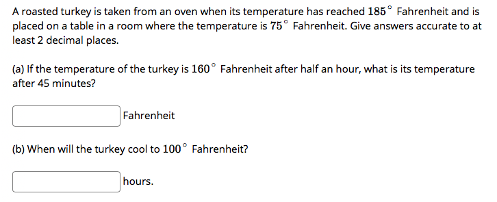 A roasted turkey is taken from an oven when its temperature has reached 185° Fahrenheit and is
placed on a table in a room where the temperature is 75° Fahrenheit. Give answers accurate to at
least 2 decimal places.
(a) If the temperature of the turkey is 160° Fahrenheit after half an hour, what is its temperature
after 45 minutes?
Fahrenheit
(b) When will the turkey cool to 100° Fahrenheit?
