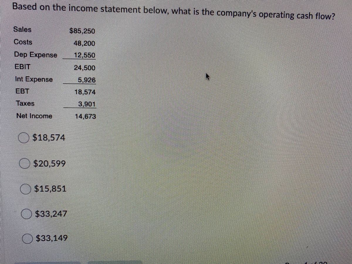 Based on the income statement below, what is the company's operating cash flow?
Sales
$85,250
Costs
48,200
Dep Expense
12,550
EBIT
24,500
Int Expense
5,926
EBT
18,574
Taxes
3,901
Net Income
14,673
$18,574
O$20,599
$15,851
O $33,247
$33,149
