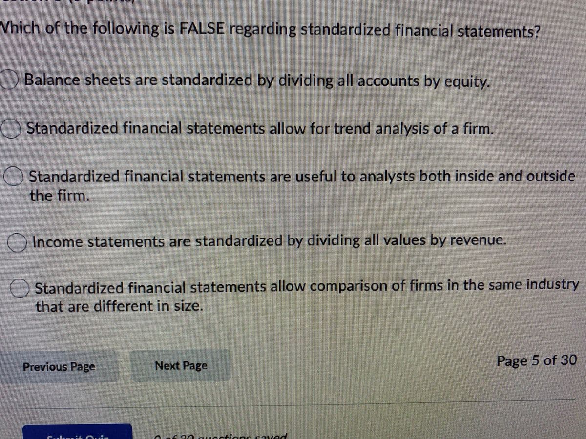 Which of the following is FALSE regarding standardized financial statements?
Balance sheets are standardized by dividing all accounts by equity.
()Standardized financial statements allow for trend analysis of a firm.
Standardized financial statements are useful to analysts both inside and outside
the firm.
) Income statements are standardized by dividing all values by revenue.
Standardized financial statements allow comparison of firms in the same industry
that are different in size.
Previous Page
Next Page
Page 5 of 30
eavad
