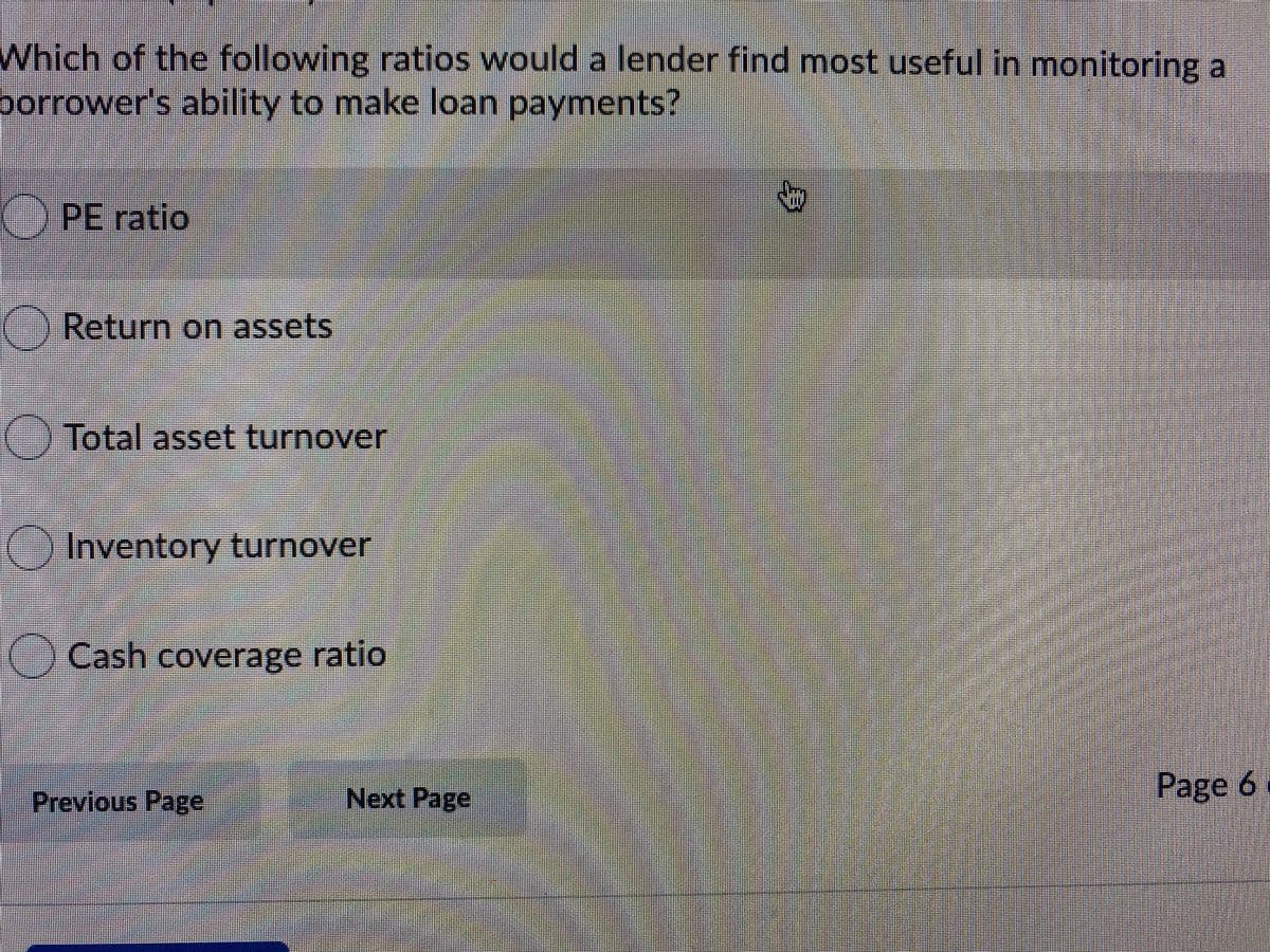 Which of the following ratios would a lender find most useful in monitoring a
borrower's ability to make loan payments?
() PE ratio
Return on assets
Total asset turnover
Inventory turnover
() Cash coverage ratio
Previous Page
Next Page
Page 6
