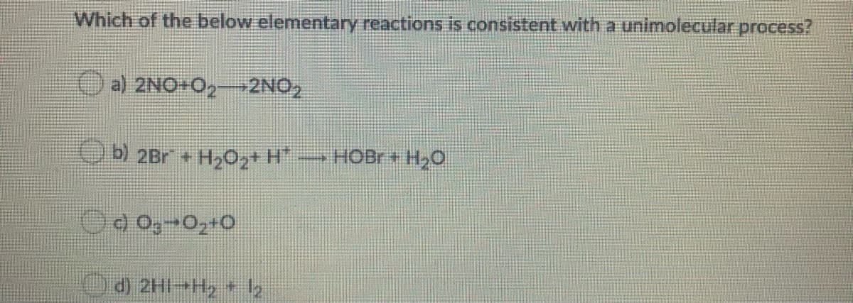 Which of the below elementary reactions is consistent with a unimolecular process?
a) 2NO+O2-2NO2
b) 2Br + H202+ H* HOBR+ H20
d) 2HI-H2 + z
