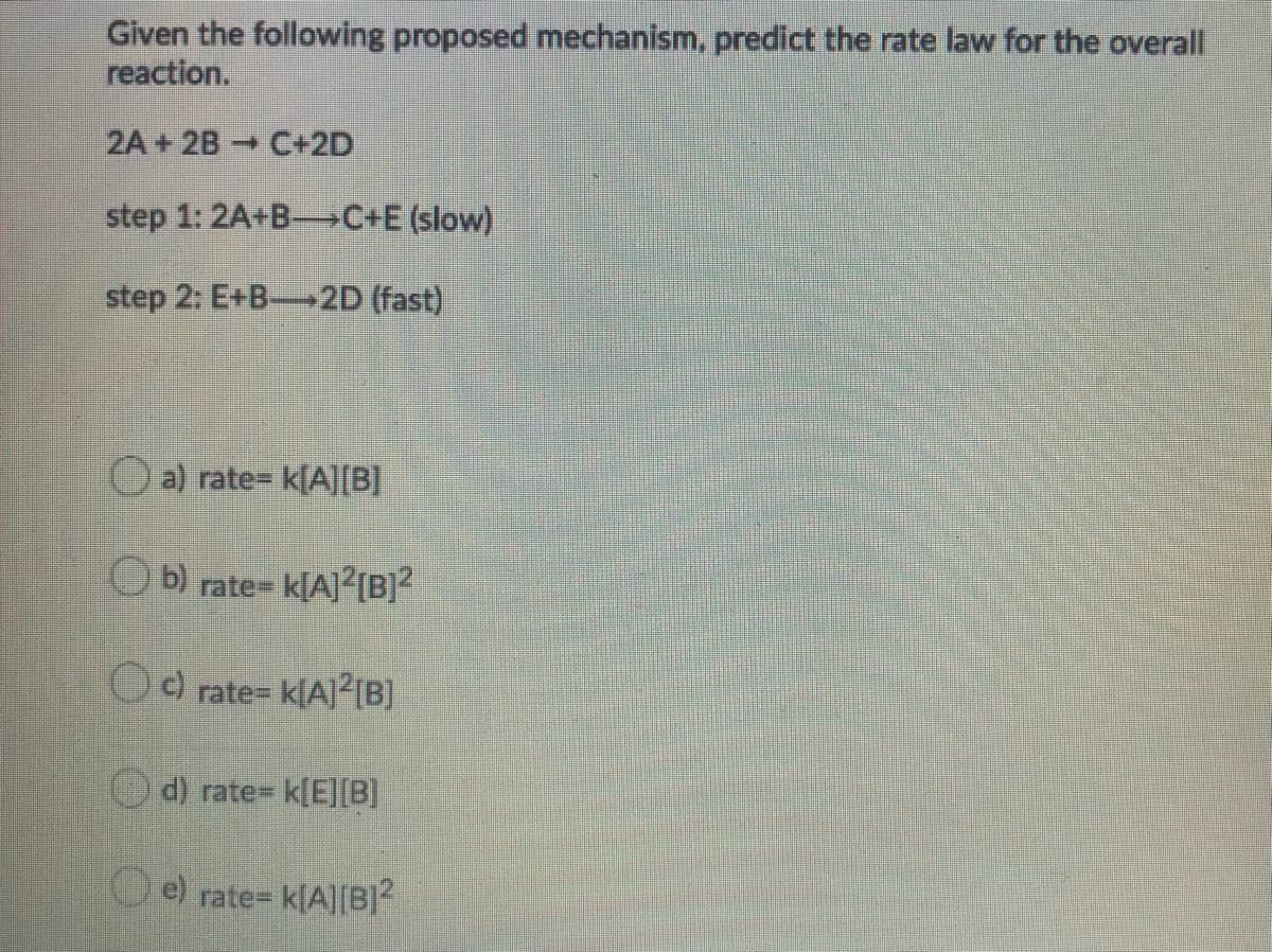Given the following proposed mechanism, predict the rate law for the overall
reaction.
2A+2B C+2D
step 1: 2A+B-C+E (slow)
step 2: E+B-2D (fast)
a) rate= k[A][B]
O b) rate= k[A]?{B]?
rate= k[A]²[B]
Od) rate= k[E][B]
e) rate= k[A][B]2
