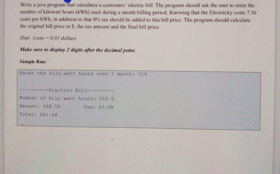 Write a java program that calculates a customers' electric bill. The program should ask the user to enter the
number of kilowatt hours (kWh) used during a month billing period. Knowing that the Electricity costs 7.56
cents per kWh; in addition to that 8% tax should be added to this bill price. The program should calculate
the original bill price in S, the tax amount and the final bill price.
Hint: Icent 0.01 dollars
Make sure to display 2 digits after the decimal point.
Sample Run:
Enter the kilo watt hours over 1 month: 510
1
----Electric Bill---
Number of kilo watt hours: 510.0
Amount: $38.56
Tax: $3.08
Total: $41.64