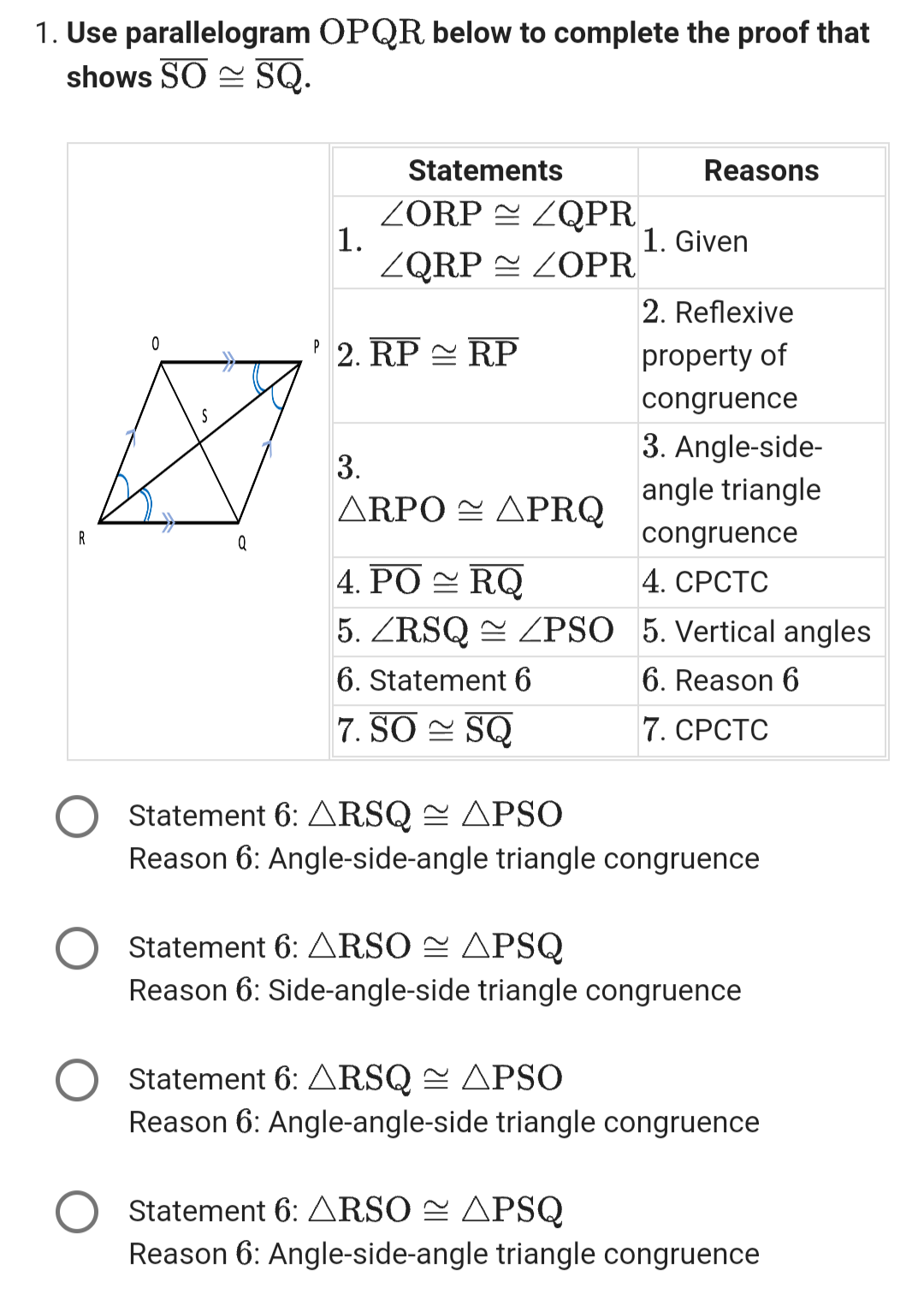 1. Use parallelogram OPQR. below to complete the proof that
shows SO SQ.
R
0
Q
1.
Statements
ZORPZQPR
ZQRP
P 2. RP RP
ZOPR
3.
ΔΩΡΟ = ΔΡRΟ
4. PORQ
5. ZRSQ/PSO
6. Statement 6
7. SO SQ
Reasons
1. Given
2. Reflexive
property of
congruence
3. Angle-side-
angle triangle
congruence
4. CPCTC
5. Vertical angles
6. Reason 6
7. CPCTC
Statement 6: ARSQ ≈ APSO
Reason 6: Angle-side-angle triangle congruence
Statement 6: ARSO ≈ APSQ
Reason 6: Side-angle-side triangle congruence
Statement 6: ARSQ ≈ APSO
Reason 6: Angle-angle-side triangle congruence
Statement 6: ARSO APSQ
Reason 6: Angle-side-angle triangle congruence