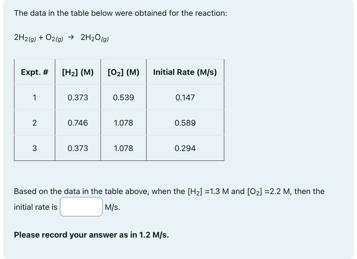 The data in the table below were obtained for the reaction:
2H2(g) + O2(g) → 2H₂O(g)
Expt. # [H₂] (M) [0₂] (M)
1
2
3
0.373
0.746
0.373
0.539
1.078
1.078
Initial Rate (M/s)
0.147
Please record your answer as in 1.2 M/s.
0.589
0.294
Based on the data in the table above, when the [H₂] =1.3 M and [0₂] =2.2 M, then the
initial rate is
M/s.