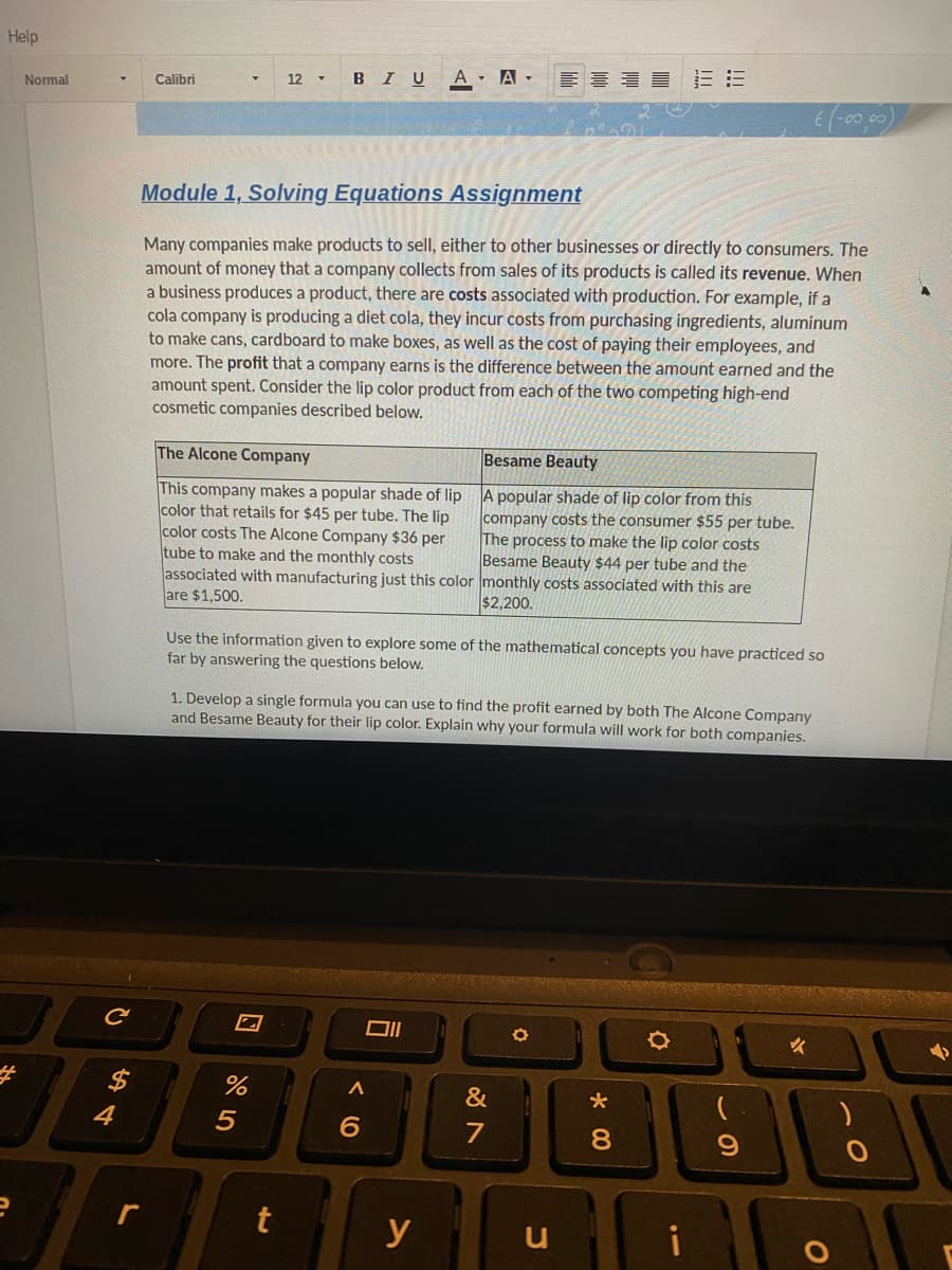 Help
#
Normal
с
4
Calibri
r
Module 1, Solving Equations Assignment
Many companies make products to sell, either to other businesses or directly to consumers. The
amount of money that a company collects from sales of its products is called its revenue. When
a business produces a product, there are costs associated with production. For example, if a
cola company is producing a diet cola, they incur costs from purchasing ingredients, aluminum
to make cans, cardboard to make boxes, as well as the cost of paying their employees, and
more. The profit that a company earns is the difference between the amount earned and the
amount spent. Consider the lip color product from each of the two competing high-end
cosmetic companies described below.
The Alcone Company
This company makes a popular shade of lip
color that retails for $45 per tube. The lip
color costs The Alcone Company $36 per
tube to make and the monthly costs
associated with manufacturing just this color
are $1,500.
12 BIU A A
%
5
Use the information given to explore some of the mathematical concepts you have practiced so
far by answering the questions below.
t
1. Develop a single formula you can use to find the profit earned by both The Alcone Company
and Besame Beauty for their lip color. Explain why your formula will work for both companies.
A
6
Besame Beauty
A popular shade of lip color from this
company costs the consumer $55 per tube.
The process to make the lip color costs
Besame Beauty $44 per tube and the
monthly costs associated with this are
$2,200.
y
&
7
O
13:
*
8
00
O
i
€ (-00,00)
9
✓
O
O