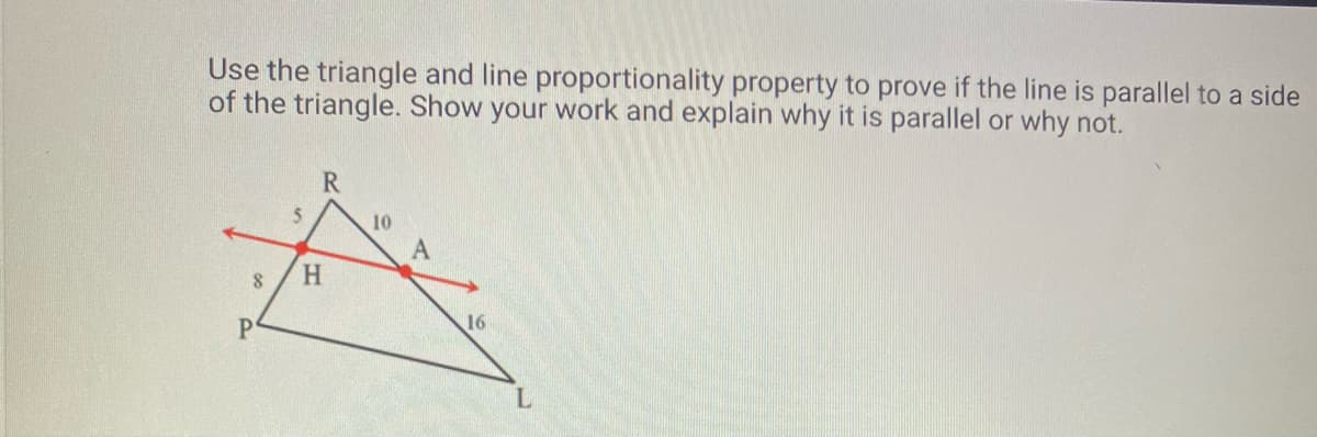 Use the triangle and line proportionality property to prove if the line is parallel to a side
of the triangle. Show your work and explain why it is parallel or why not.
8
P
5
R
H
10
A
16