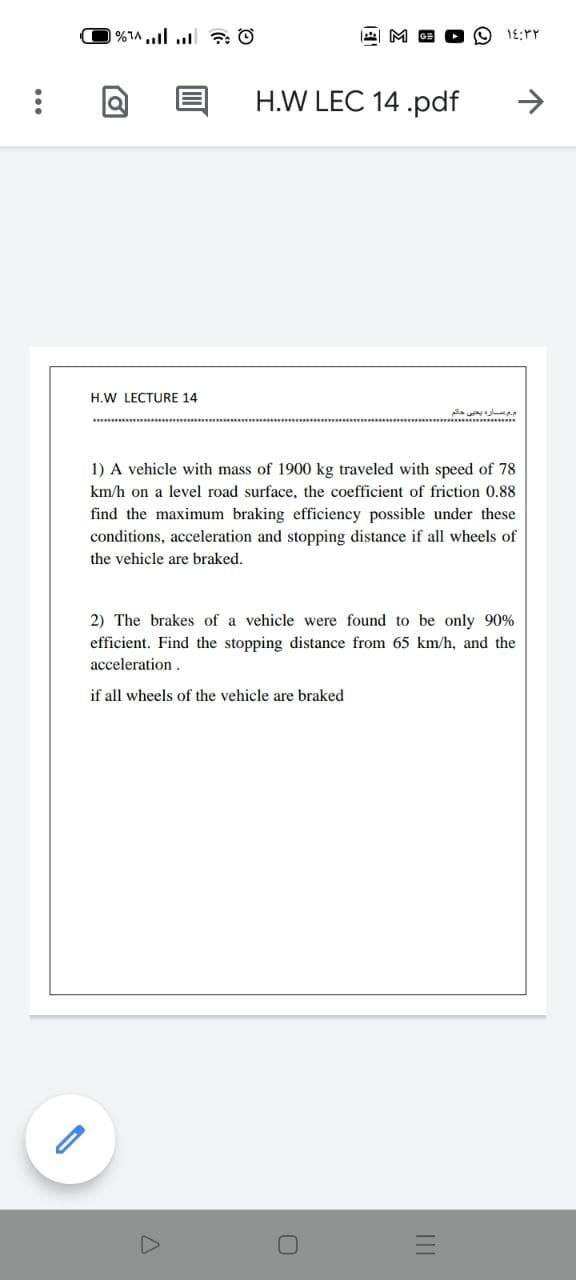 H.W LEC 14 .pdf
H.W LECTURE 14
1) A vehicle with mass of 1900 kg traveled with speed of 78
km/h on a level road surface, the coefficient of friction 0.88
find the maximum braking efficiency possible under these
conditions, acceleration and stopping distance if all wheels of
the vehicle are braked.
2) The brakes of a vehicle were found to be only 90%
efficient. Find the stopping distance from 65 km/h, and the
acceleration.
if all wheels of the vehicle are braked
II
